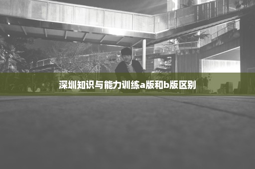 深圳知识与能力训练a版和b版区别