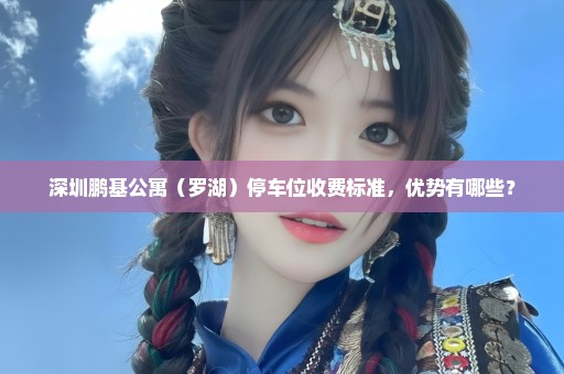 深圳鹏基公寓（罗湖）停车位收费标准，优势有哪些？