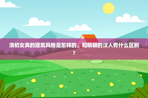 清初女真的建筑风格是怎样的，和明朝的汉人有什么区别?