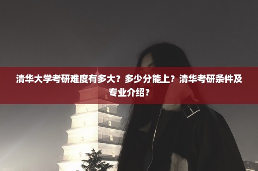 清华大学考研难度有多大？多少分能上？清华考研条件及专业介绍？