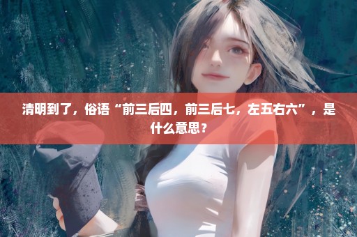 清明到了，俗语“前三后四，前三后七，左五右六”，是什么意思？