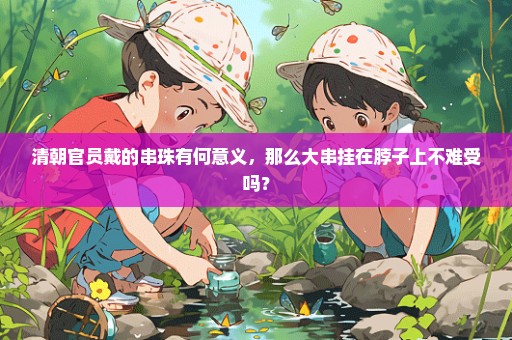 清朝官员戴的串珠有何意义，那么大串挂在脖子上不难受吗？