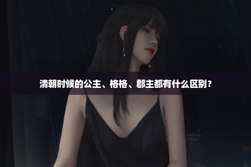 清朝时候的公主、格格、郡主都有什么区别？