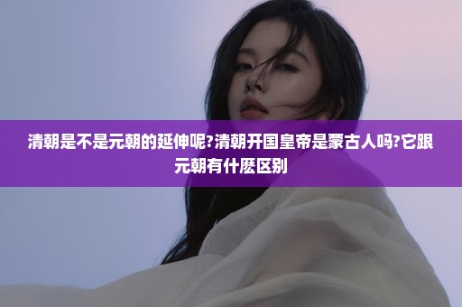 清朝是不是元朝的延伸呢?清朝开国皇帝是蒙古人吗?它跟元朝有什麽区别