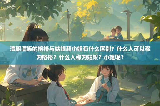 清朝满族的格格与姑娘和小姐有什么区别？什么人可以称为格格？什么人称为姑娘？小姐呢？