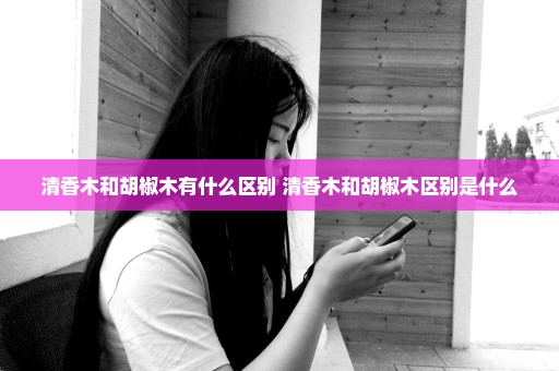 清香木和胡椒木有什么区别 清香木和胡椒木区别是什么