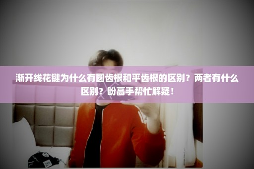 渐开线花键为什么有圆齿根和平齿根的区别？两者有什么区别？盼高手帮忙解疑！