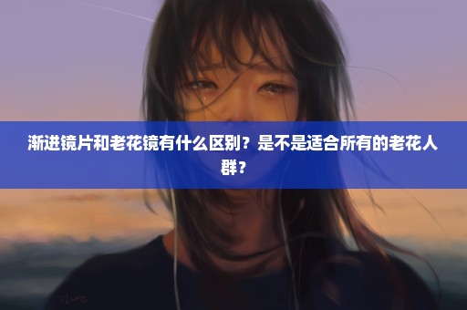 渐进镜片和老花镜有什么区别？是不是适合所有的老花人群？