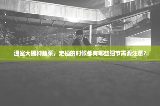 温室大棚种蔬菜，定植的时候都有哪些细节需要注意？