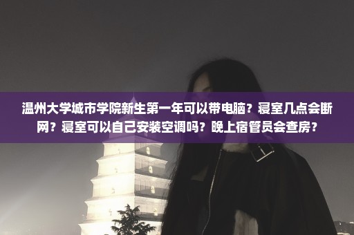 温州大学城市学院新生第一年可以带电脑？寝室几点会断网？寝室可以自己安装空调吗？晚上宿管员会查房？