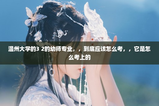 温州大学的3+2的幼师专业，，到底应该怎么考，，它是怎么考上的