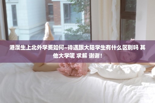港澳生上北外学费如何~待遇跟大陆学生有什么区别吗 其他大学呢 求解 谢谢！