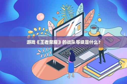 游戏《王者荣耀》的战队等级是什么？