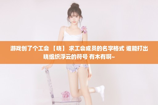 游戏创了个工会 【晓】 求工会成员的名字格式 谁能打出晓组织浮云的符号 有木有啊~