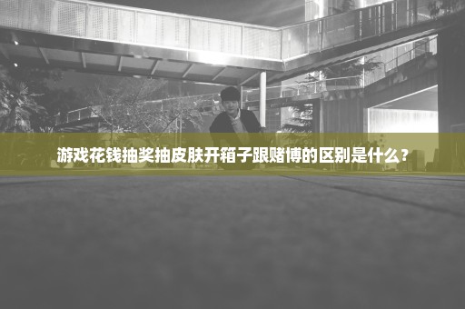 游戏花钱抽奖抽皮肤开箱子跟赌博的区别是什么？