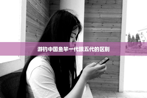 游钓中国鱼竿一代跟五代的区别