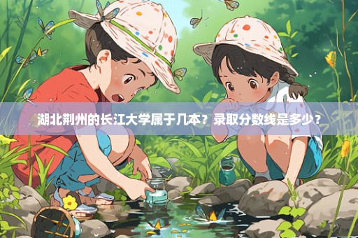 湖北荆州的长江大学属于几本？录取分数线是多少？
