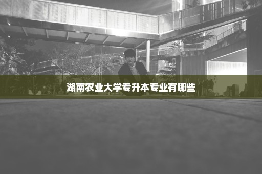 湖南农业大学专升本专业有哪些