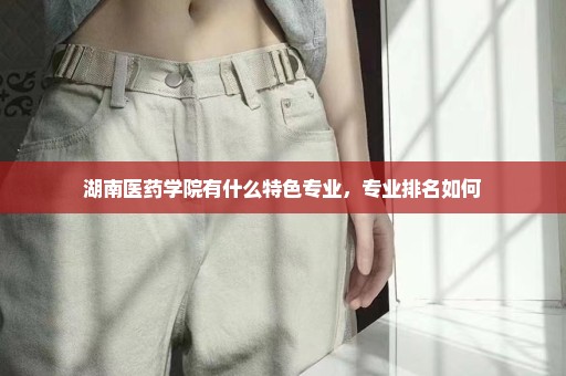湖南医药学院有什么特色专业，专业排名如何