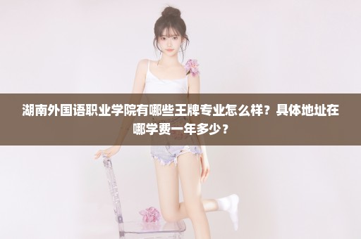 湖南外国语职业学院有哪些王牌专业怎么样？具体地址在哪学费一年多少？