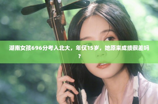 湖南女孩696分考入北大，年仅15岁，她原来成绩很差吗？