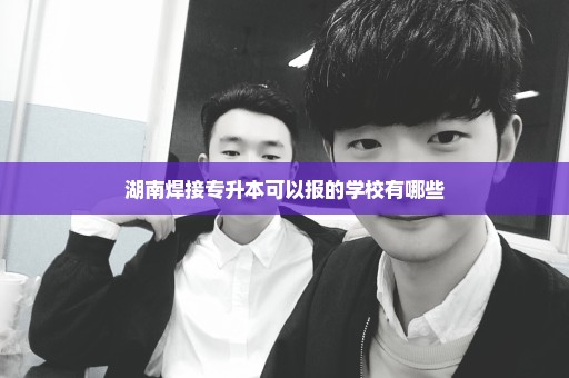 湖南焊接专升本可以报的学校有哪些