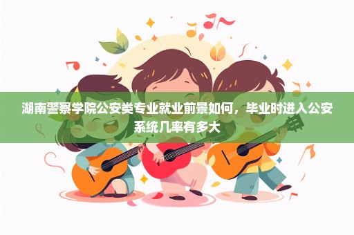 湖南警察学院公安类专业就业前景如何，毕业时进入公安系统几率有多大