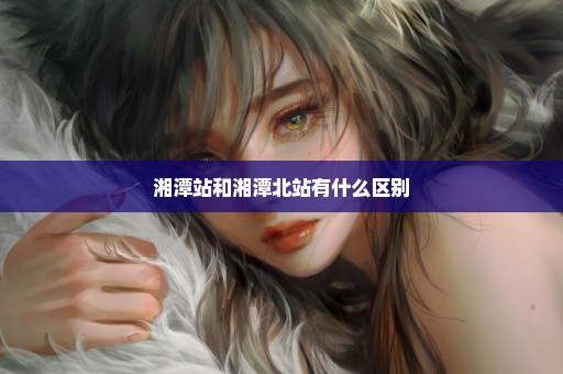 湘潭站和湘潭北站有什么区别