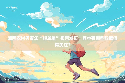 湘西农村男青年“脱单难”报告发布，其中有哪些数据值得关注？