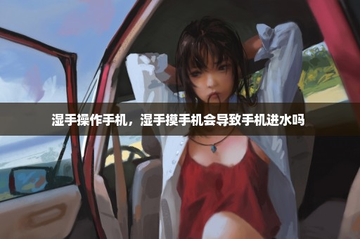 湿手操作手机，湿手摸手机会导致手机进水吗 