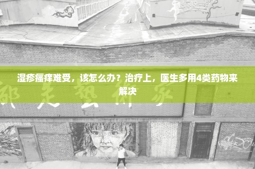 湿疹瘙痒难受，该怎么办？治疗上，医生多用4类药物来解决