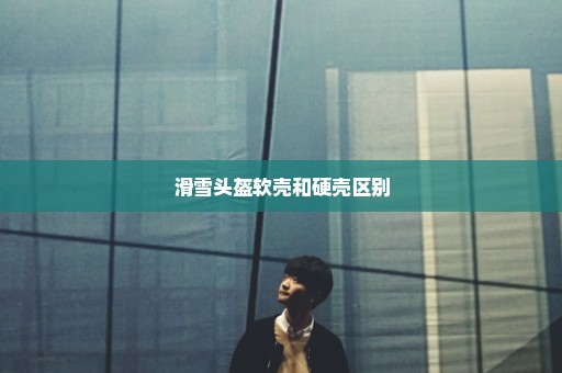 滑雪头盔软壳和硬壳区别