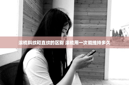 滚梳斜纹和直纹的区别 滚梳用一次能维持多久