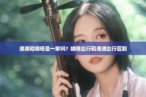 滴滴和嘀嗒是一家吗？嘀嗒出行和滴滴出行区别