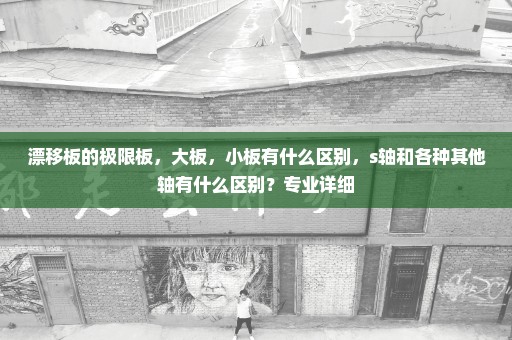 漂移板的极限板，大板，小板有什么区别，s轴和各种其他轴有什么区别？专业详细