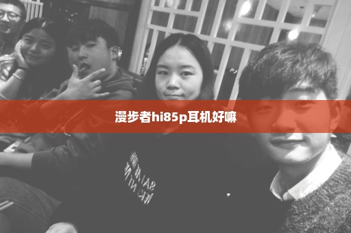 漫步者hi85p耳机好嘛