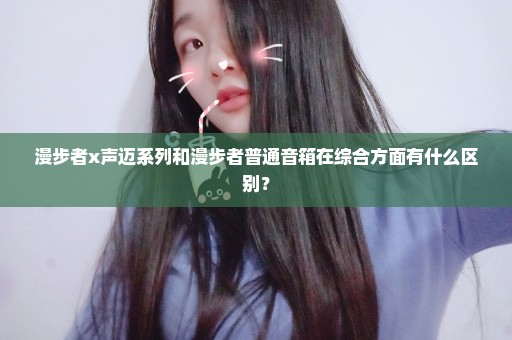 漫步者x声迈系列和漫步者普通音箱在综合方面有什么区别？