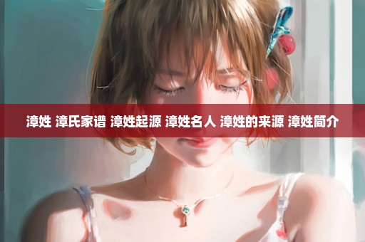 漳姓 漳氏家谱 漳姓起源 漳姓名人 漳姓的来源 漳姓简介