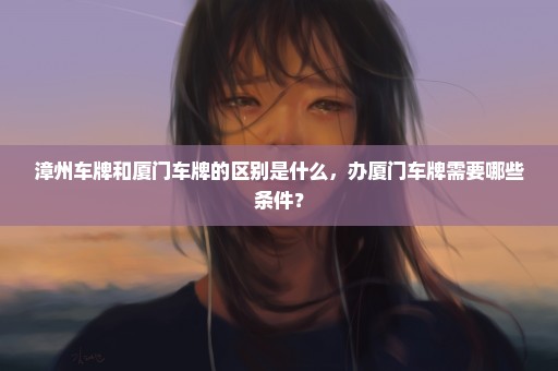 漳州车牌和厦门车牌的区别是什么，办厦门车牌需要哪些条件？