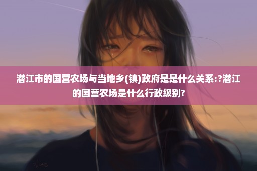 潜江市的国营农场与当地乡(镇)政府是是什么关系:?潜江的国营农场是什么行政级别?