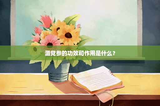 潞党参的功效和作用是什么？