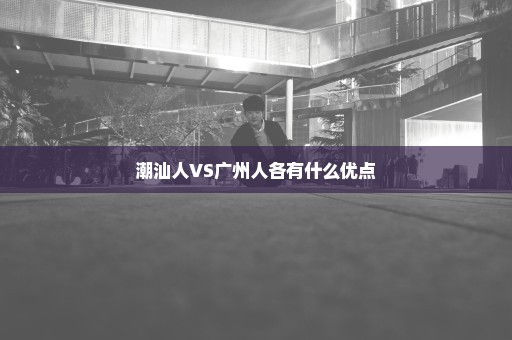 潮汕人VS广州人各有什么优点