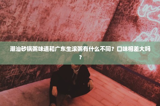 潮汕砂锅粥味道和广东生滚粥有什么不同？口味相差大吗？