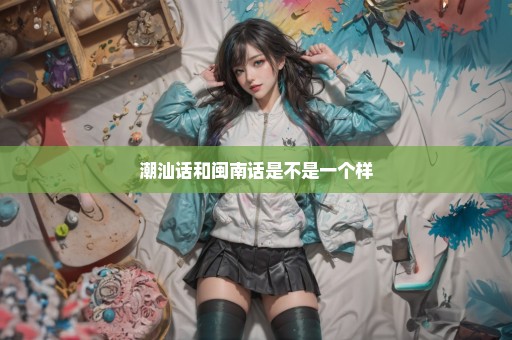 潮汕话和闽南话是不是一个样