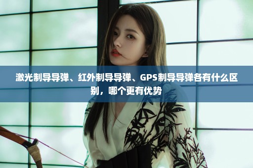 激光制导导弹、红外制导导弹、GPS制导导弹各有什么区别，哪个更有优势