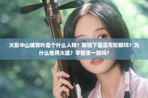 火影中山城青叶是个什么人物？眼镜下面是写轮眼吗？为什么他用火遁？宇智波一族吗？
