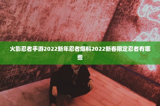 火影忍者手游2022新年忍者爆料2022新春限定忍者有哪些
