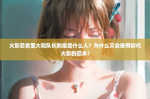 火影忍者里大和队长到底是什么人？为什么又会使用初代火影的忍术！