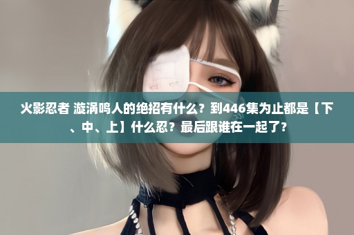 火影忍者 漩涡鸣人的绝招有什么？到446集为止都是【下、中、上】什么忍？最后跟谁在一起了？