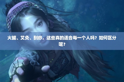 火罐、艾灸、刮痧，这些真的适合每一个人吗？如何区分呢？